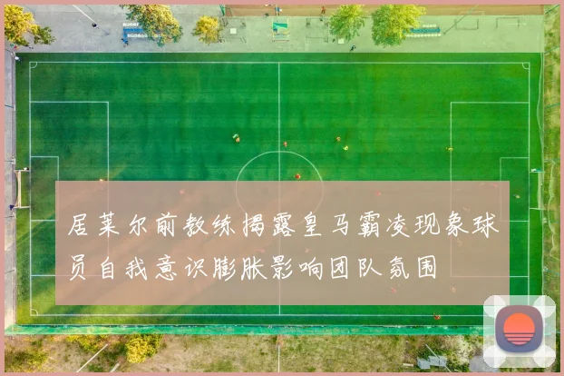 居莱尔前教练揭露皇马霸凌现象球员自我意识膨胀影响团队氛围