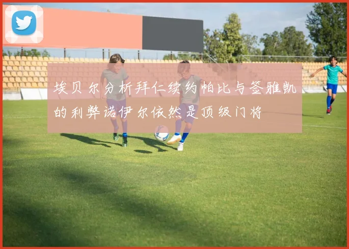 埃贝尔分析拜仁续约帕比与签雅凯的利弊诺伊尔依然是顶级门将