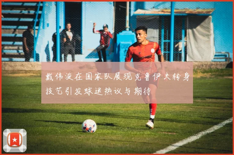 戴伟浚在国家队展现克鲁伊夫转身技艺引发球迷热议与期待