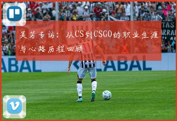 吴芳专访：从CS到CSGO的职业生涯与心路历程回顾