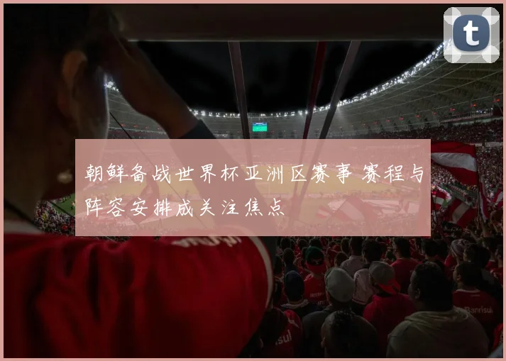 朝鲜备战世界杯亚洲区赛事 赛程与阵容安排成关注焦点