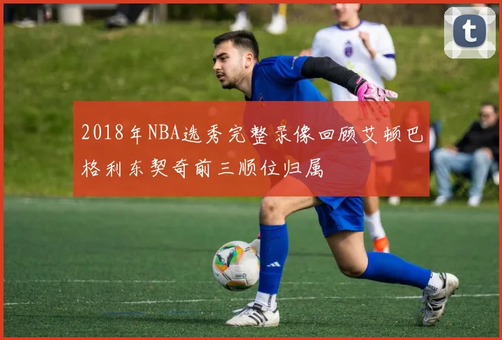 2018年NBA选秀完整录像回顾艾顿巴格利东契奇前三顺位归属