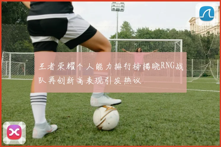 王者荣耀个人能力排行榜揭晓RNG战队再创新高表现引发热议