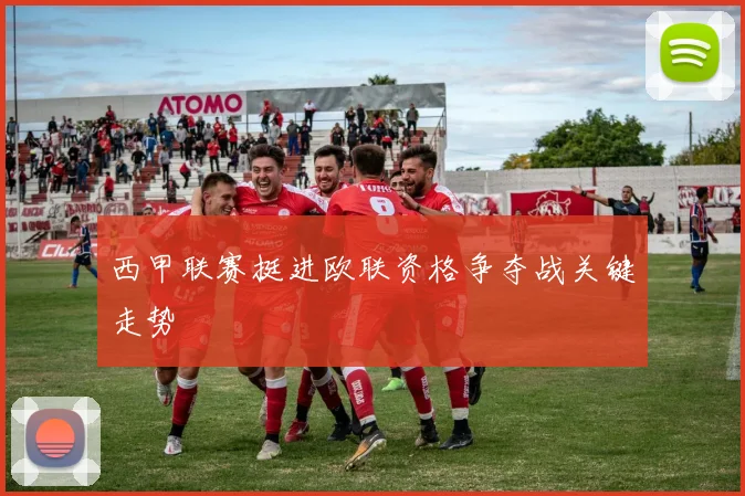 西甲联赛挺进欧联资格争夺战关键走势