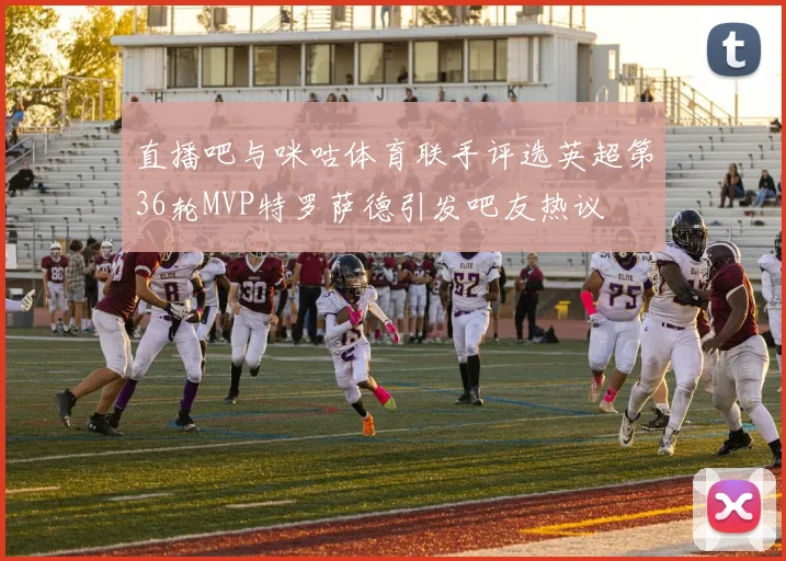 直播吧与咪咕体育联手评选英超第36轮MVP特罗萨德引发吧友热议