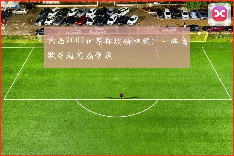巴西2002世界杯战绩回顾：一路高歌夺冠完成登顶